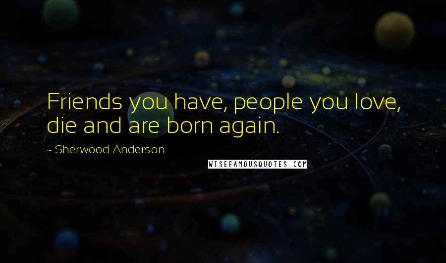 Sherwood Anderson Quotes: Friends you have, people you love, die and are born again.