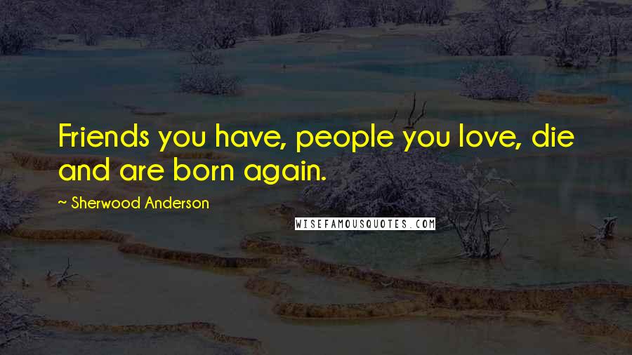 Sherwood Anderson Quotes: Friends you have, people you love, die and are born again.