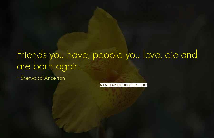 Sherwood Anderson Quotes: Friends you have, people you love, die and are born again.