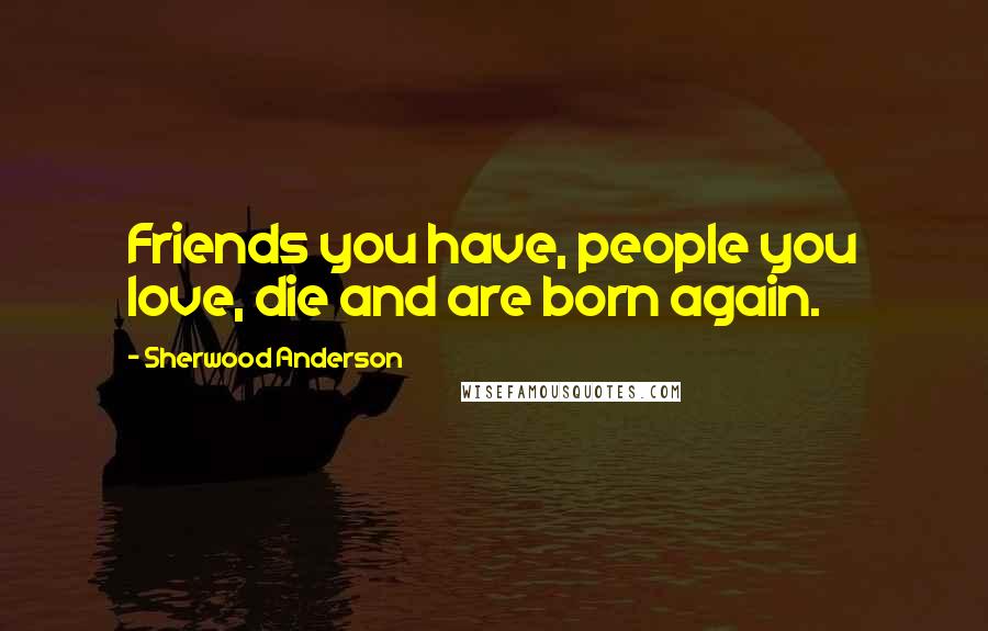 Sherwood Anderson Quotes: Friends you have, people you love, die and are born again.