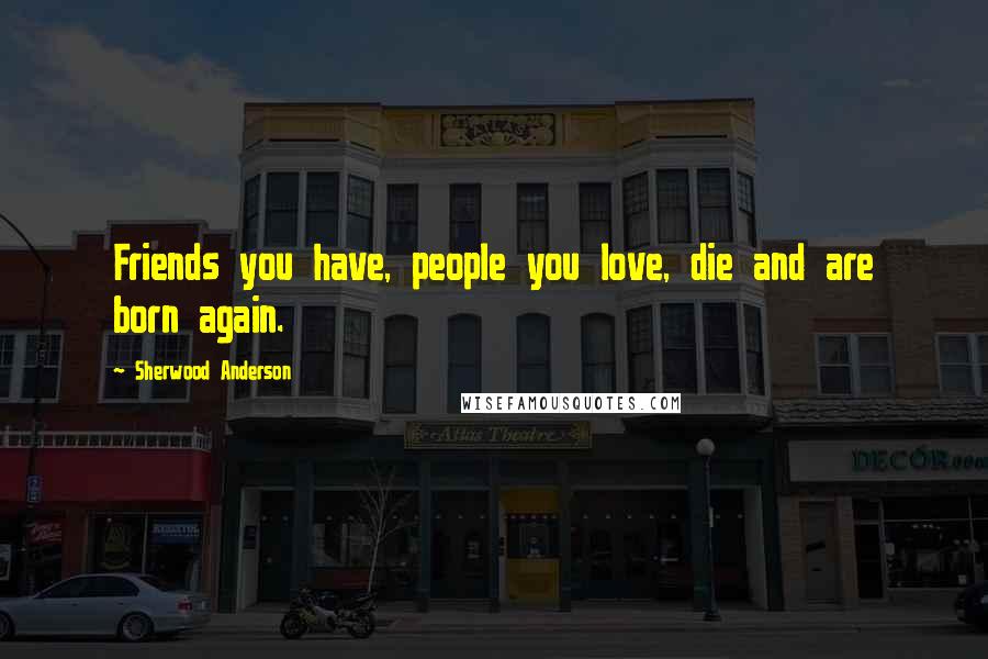 Sherwood Anderson Quotes: Friends you have, people you love, die and are born again.