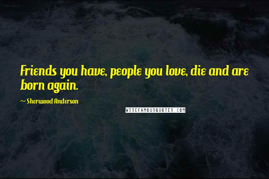 Sherwood Anderson Quotes: Friends you have, people you love, die and are born again.