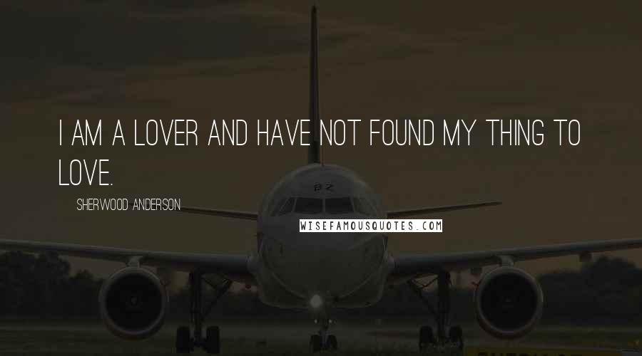 Sherwood Anderson Quotes: I am a lover and have not found my thing to love.