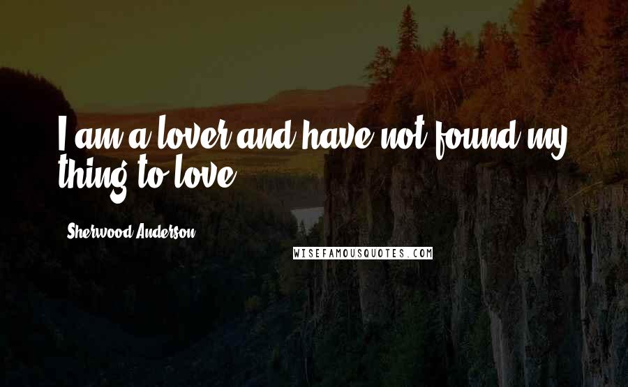 Sherwood Anderson Quotes: I am a lover and have not found my thing to love.