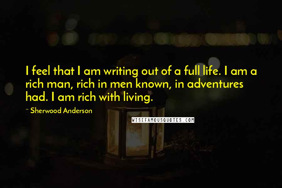 Sherwood Anderson Quotes: I feel that I am writing out of a full life. I am a rich man, rich in men known, in adventures had. I am rich with living.