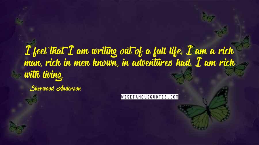 Sherwood Anderson Quotes: I feel that I am writing out of a full life. I am a rich man, rich in men known, in adventures had. I am rich with living.