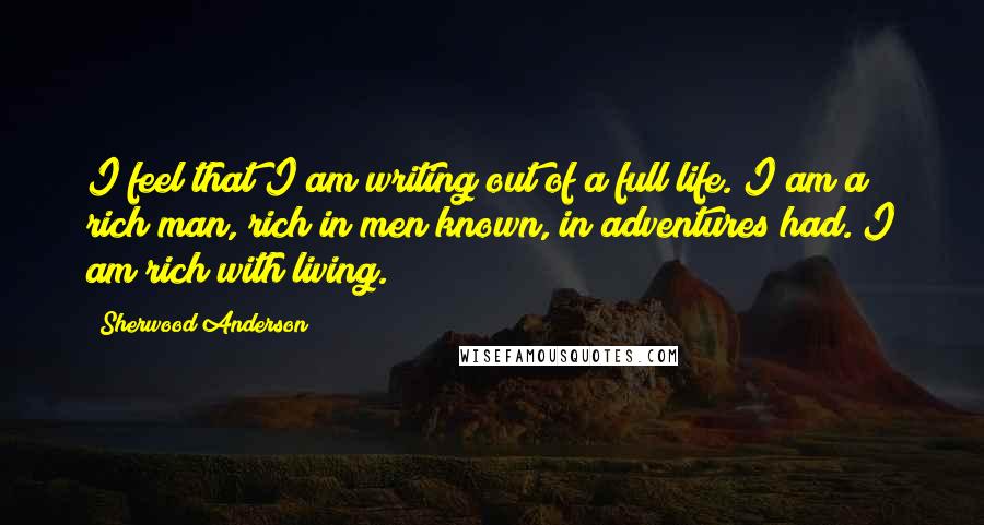 Sherwood Anderson Quotes: I feel that I am writing out of a full life. I am a rich man, rich in men known, in adventures had. I am rich with living.