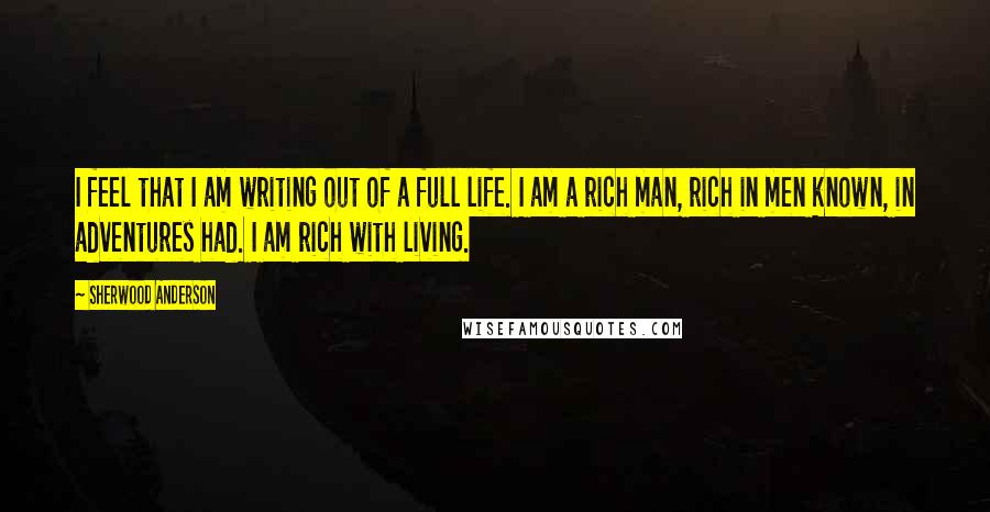 Sherwood Anderson Quotes: I feel that I am writing out of a full life. I am a rich man, rich in men known, in adventures had. I am rich with living.