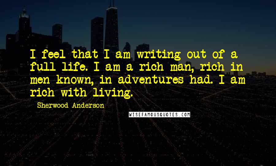 Sherwood Anderson Quotes: I feel that I am writing out of a full life. I am a rich man, rich in men known, in adventures had. I am rich with living.