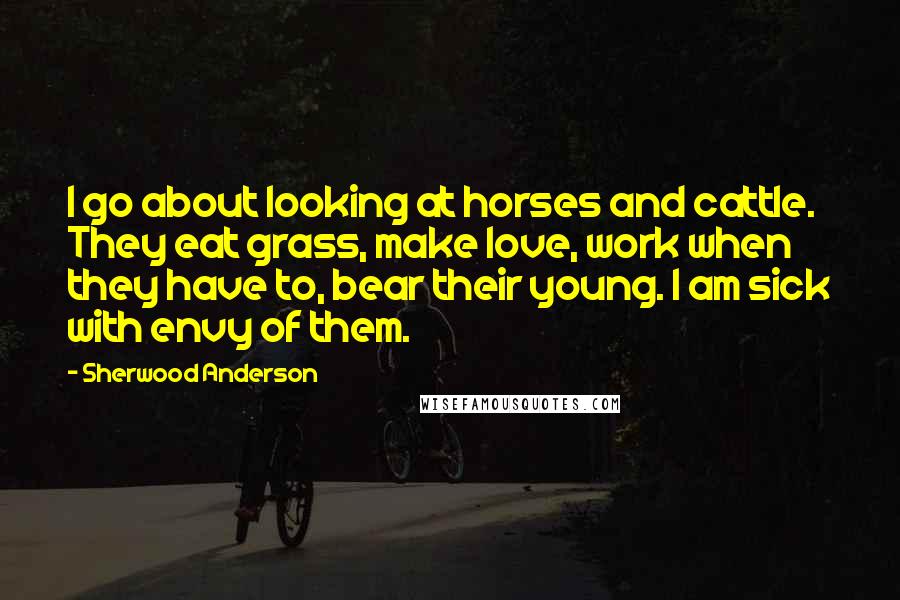 Sherwood Anderson Quotes: I go about looking at horses and cattle. They eat grass, make love, work when they have to, bear their young. I am sick with envy of them.