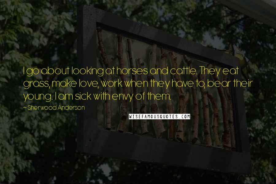 Sherwood Anderson Quotes: I go about looking at horses and cattle. They eat grass, make love, work when they have to, bear their young. I am sick with envy of them.