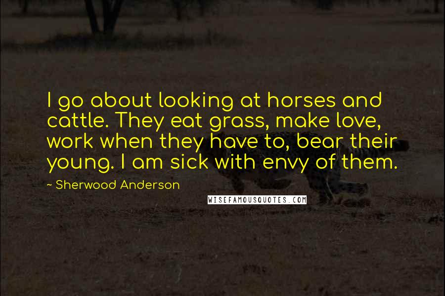 Sherwood Anderson Quotes: I go about looking at horses and cattle. They eat grass, make love, work when they have to, bear their young. I am sick with envy of them.