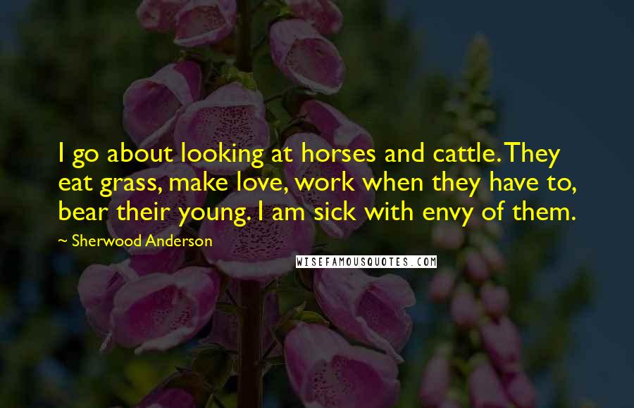 Sherwood Anderson Quotes: I go about looking at horses and cattle. They eat grass, make love, work when they have to, bear their young. I am sick with envy of them.