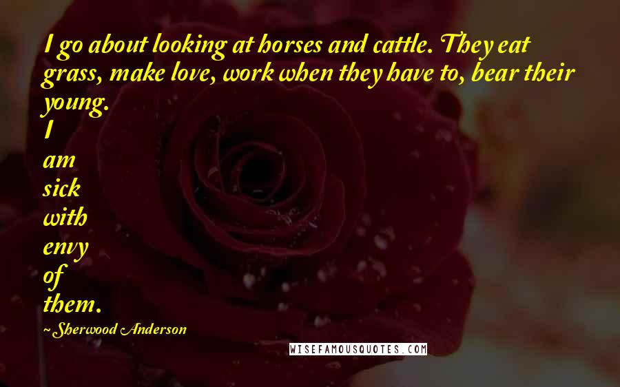 Sherwood Anderson Quotes: I go about looking at horses and cattle. They eat grass, make love, work when they have to, bear their young. I am sick with envy of them.