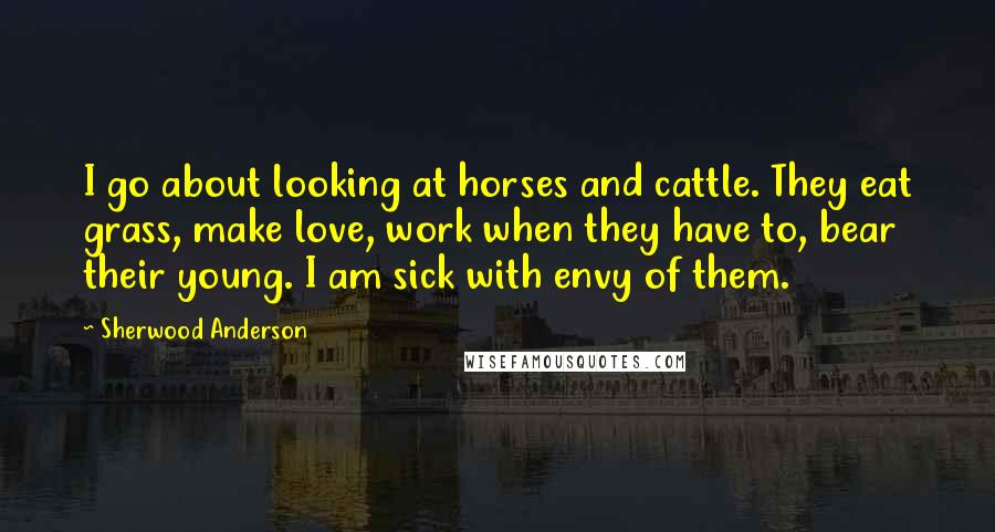 Sherwood Anderson Quotes: I go about looking at horses and cattle. They eat grass, make love, work when they have to, bear their young. I am sick with envy of them.