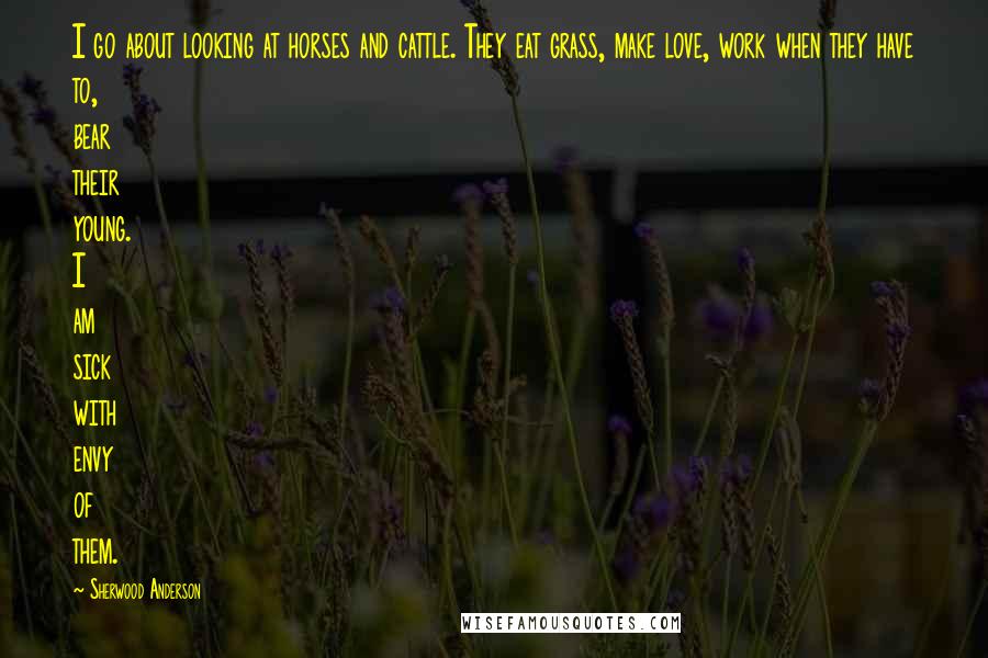 Sherwood Anderson Quotes: I go about looking at horses and cattle. They eat grass, make love, work when they have to, bear their young. I am sick with envy of them.