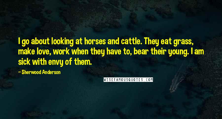 Sherwood Anderson Quotes: I go about looking at horses and cattle. They eat grass, make love, work when they have to, bear their young. I am sick with envy of them.