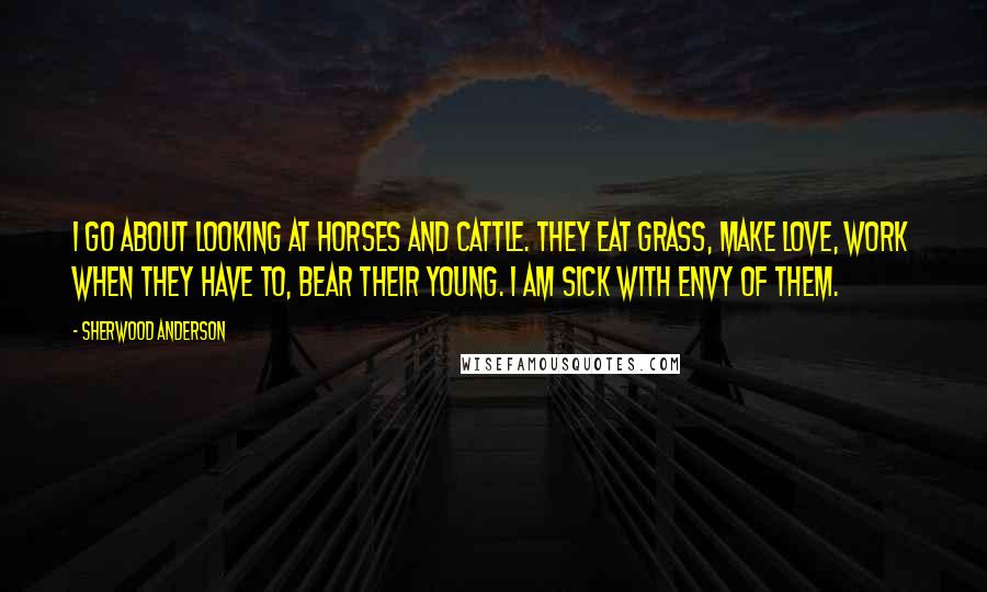 Sherwood Anderson Quotes: I go about looking at horses and cattle. They eat grass, make love, work when they have to, bear their young. I am sick with envy of them.