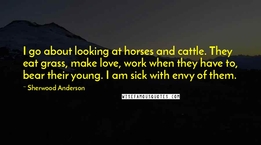 Sherwood Anderson Quotes: I go about looking at horses and cattle. They eat grass, make love, work when they have to, bear their young. I am sick with envy of them.