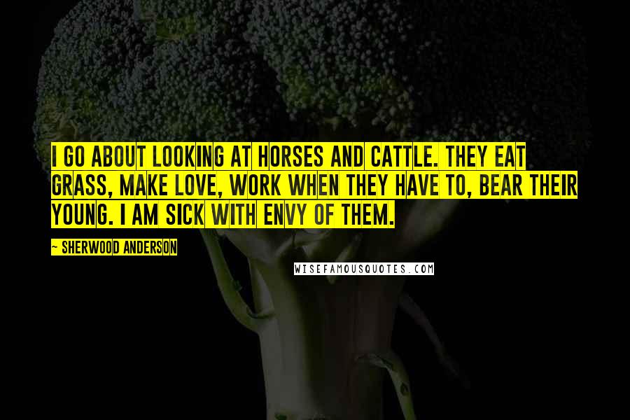Sherwood Anderson Quotes: I go about looking at horses and cattle. They eat grass, make love, work when they have to, bear their young. I am sick with envy of them.