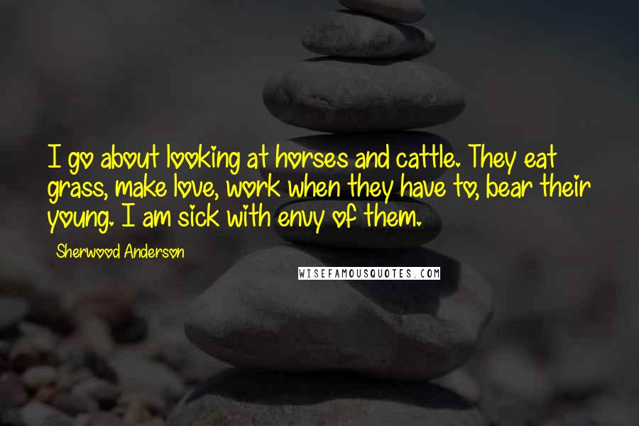 Sherwood Anderson Quotes: I go about looking at horses and cattle. They eat grass, make love, work when they have to, bear their young. I am sick with envy of them.