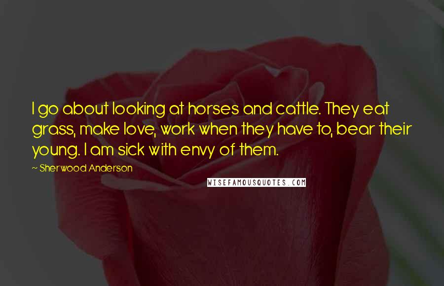 Sherwood Anderson Quotes: I go about looking at horses and cattle. They eat grass, make love, work when they have to, bear their young. I am sick with envy of them.