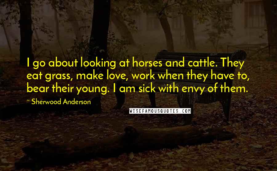 Sherwood Anderson Quotes: I go about looking at horses and cattle. They eat grass, make love, work when they have to, bear their young. I am sick with envy of them.