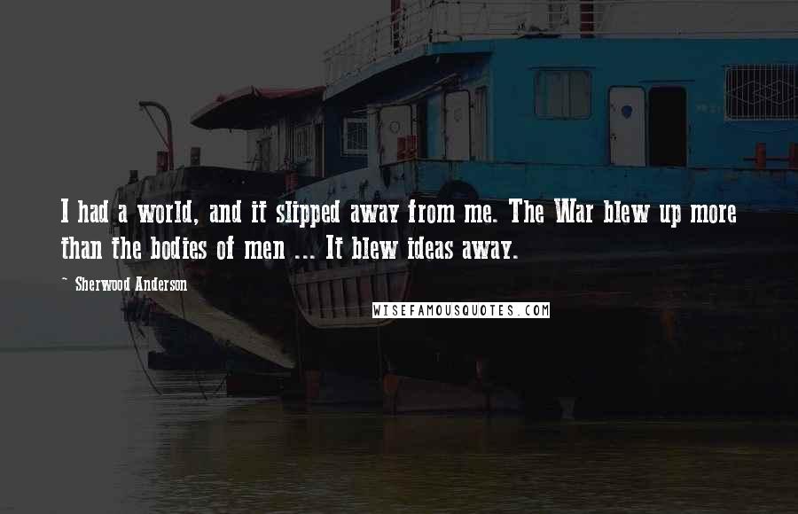 Sherwood Anderson Quotes: I had a world, and it slipped away from me. The War blew up more than the bodies of men ... It blew ideas away.