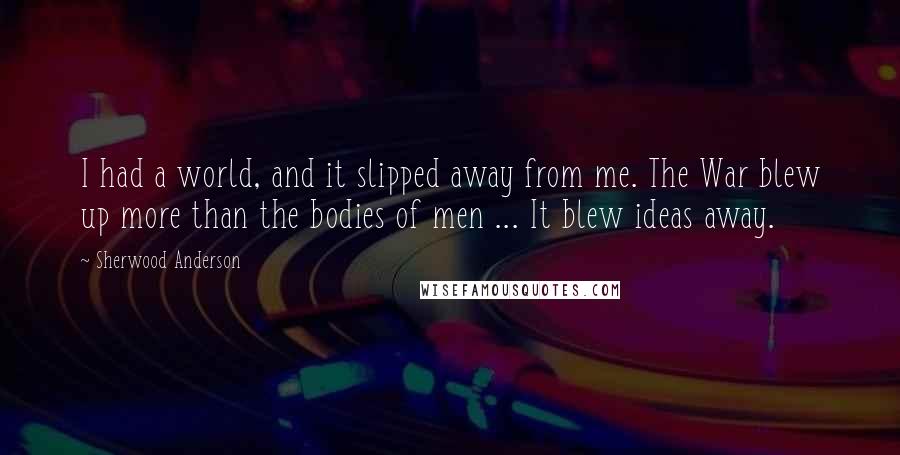 Sherwood Anderson Quotes: I had a world, and it slipped away from me. The War blew up more than the bodies of men ... It blew ideas away.