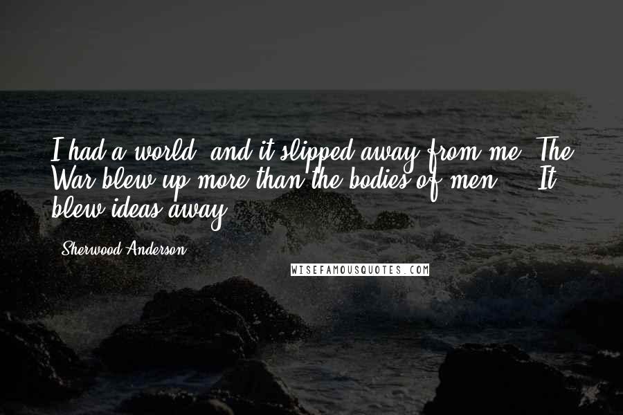 Sherwood Anderson Quotes: I had a world, and it slipped away from me. The War blew up more than the bodies of men ... It blew ideas away.