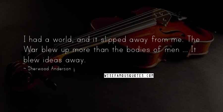 Sherwood Anderson Quotes: I had a world, and it slipped away from me. The War blew up more than the bodies of men ... It blew ideas away.