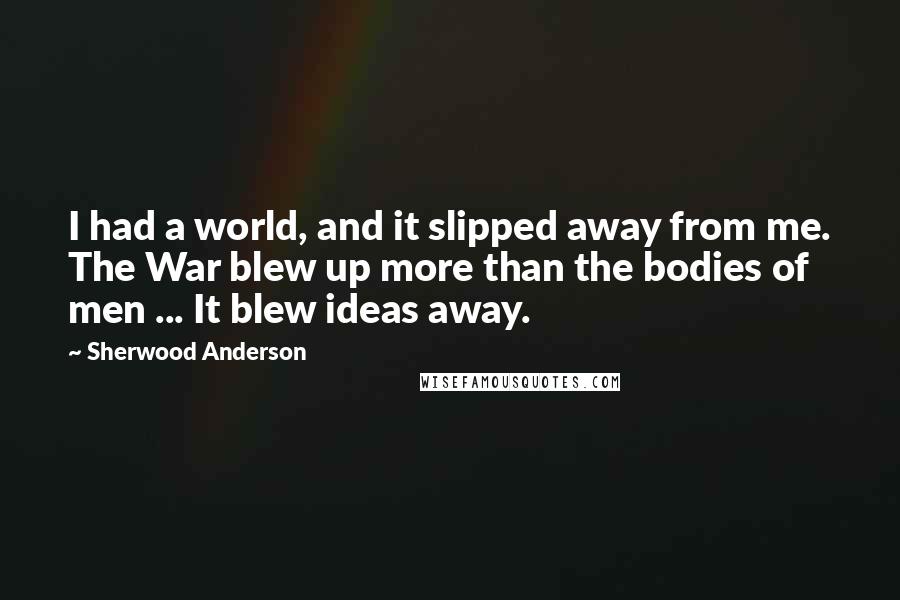Sherwood Anderson Quotes: I had a world, and it slipped away from me. The War blew up more than the bodies of men ... It blew ideas away.