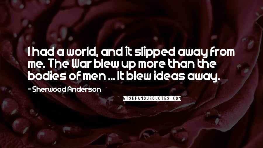 Sherwood Anderson Quotes: I had a world, and it slipped away from me. The War blew up more than the bodies of men ... It blew ideas away.