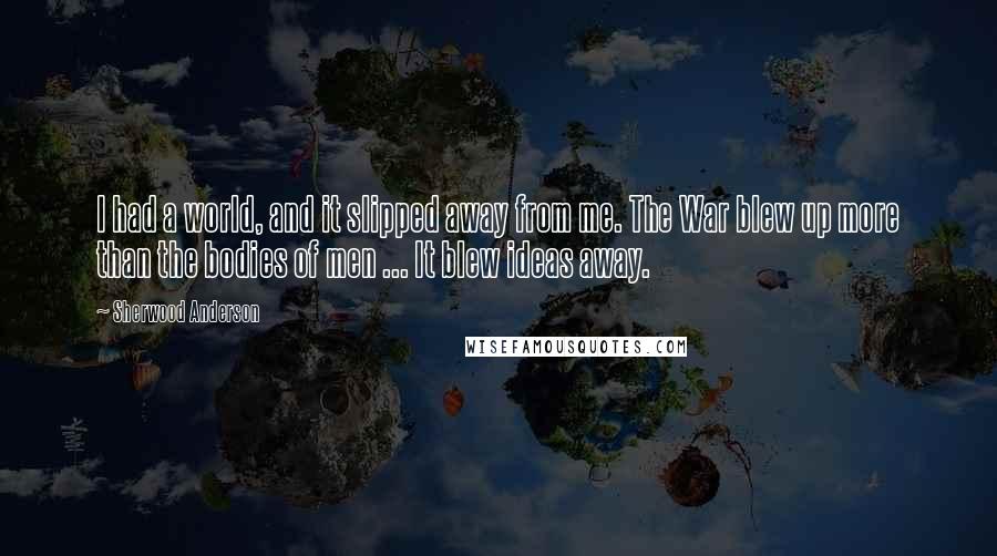 Sherwood Anderson Quotes: I had a world, and it slipped away from me. The War blew up more than the bodies of men ... It blew ideas away.