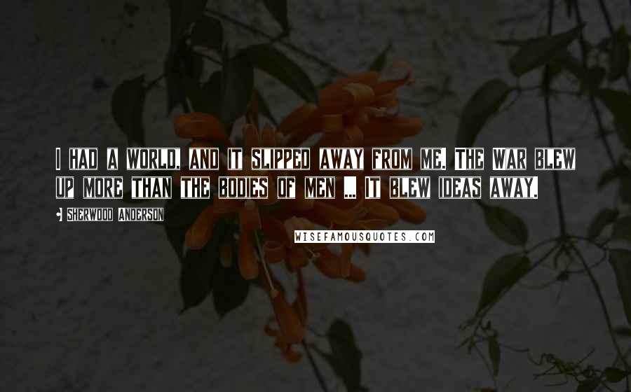 Sherwood Anderson Quotes: I had a world, and it slipped away from me. The War blew up more than the bodies of men ... It blew ideas away.