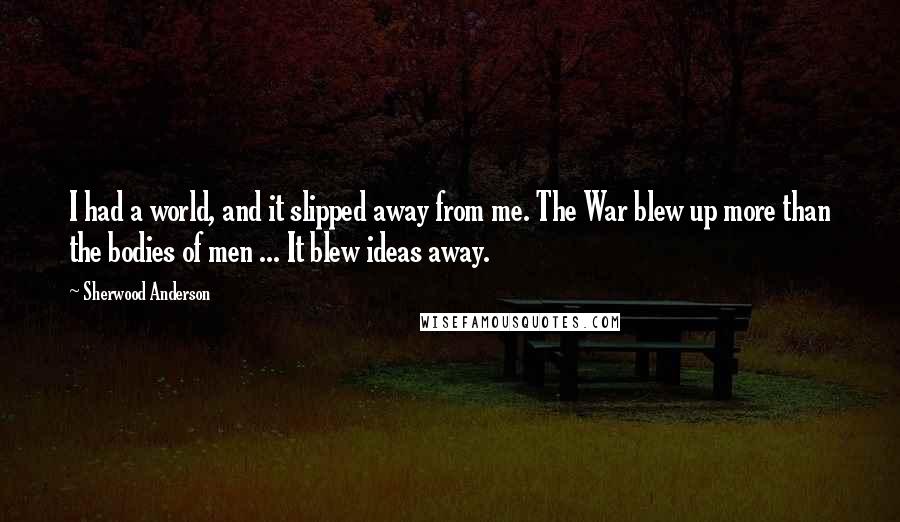 Sherwood Anderson Quotes: I had a world, and it slipped away from me. The War blew up more than the bodies of men ... It blew ideas away.