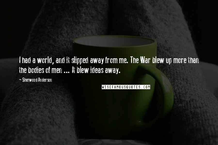 Sherwood Anderson Quotes: I had a world, and it slipped away from me. The War blew up more than the bodies of men ... It blew ideas away.