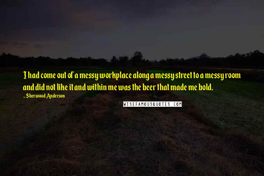 Sherwood Anderson Quotes: I had come out of a messy workplace along a messy street to a messy room and did not like it and within me was the beer that made me bold.