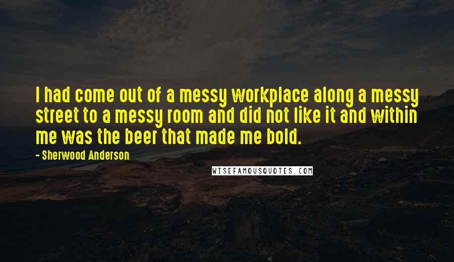 Sherwood Anderson Quotes: I had come out of a messy workplace along a messy street to a messy room and did not like it and within me was the beer that made me bold.