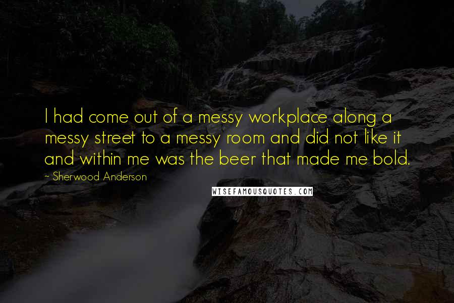 Sherwood Anderson Quotes: I had come out of a messy workplace along a messy street to a messy room and did not like it and within me was the beer that made me bold.