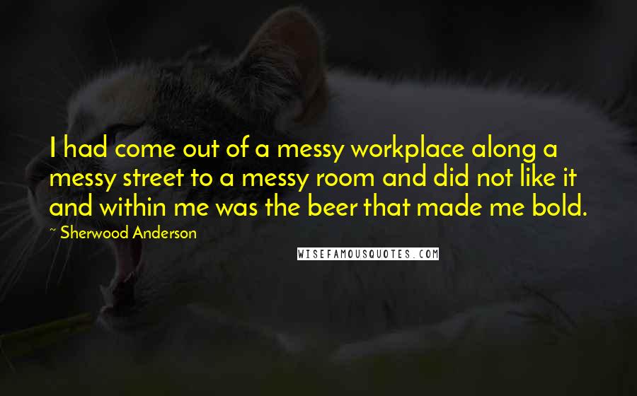 Sherwood Anderson Quotes: I had come out of a messy workplace along a messy street to a messy room and did not like it and within me was the beer that made me bold.