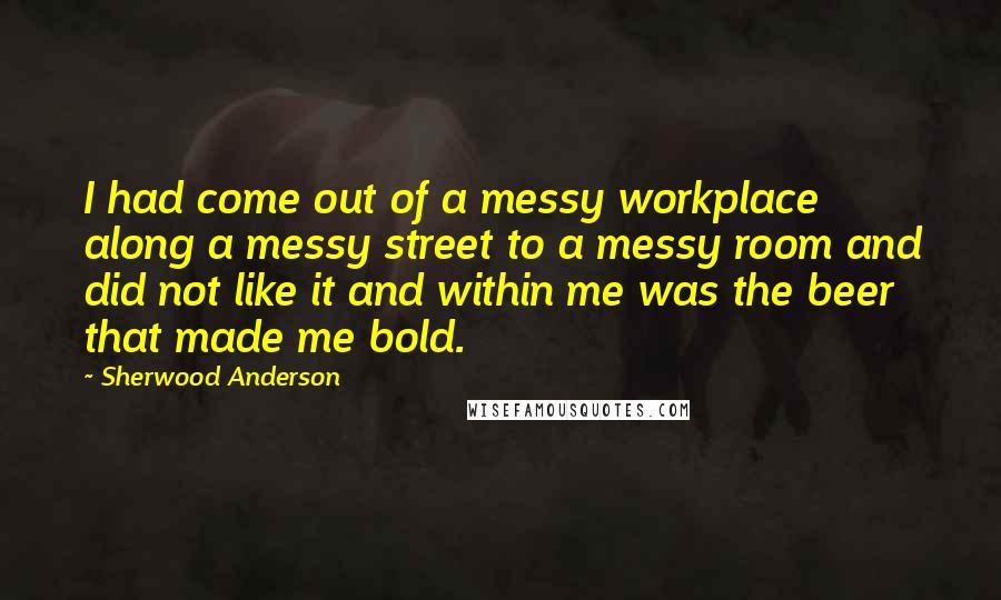 Sherwood Anderson Quotes: I had come out of a messy workplace along a messy street to a messy room and did not like it and within me was the beer that made me bold.