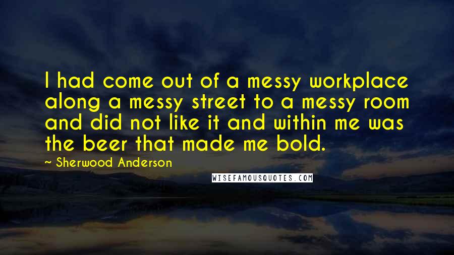 Sherwood Anderson Quotes: I had come out of a messy workplace along a messy street to a messy room and did not like it and within me was the beer that made me bold.