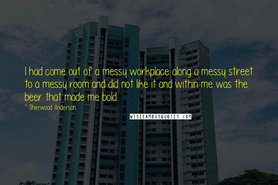 Sherwood Anderson Quotes: I had come out of a messy workplace along a messy street to a messy room and did not like it and within me was the beer that made me bold.