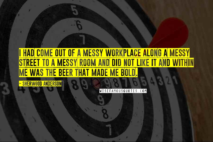 Sherwood Anderson Quotes: I had come out of a messy workplace along a messy street to a messy room and did not like it and within me was the beer that made me bold.