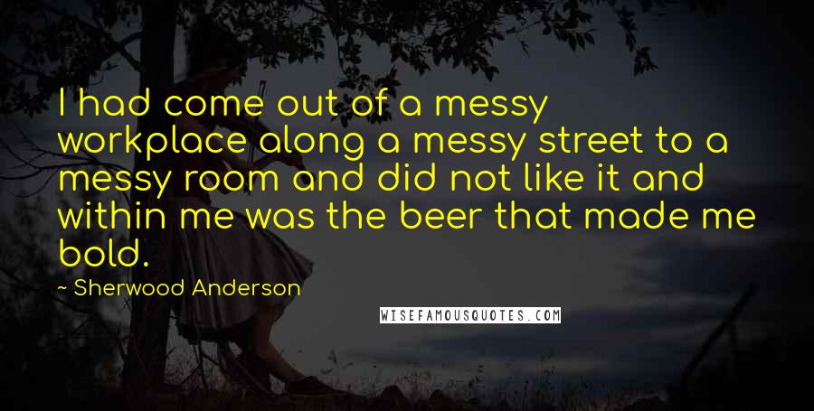 Sherwood Anderson Quotes: I had come out of a messy workplace along a messy street to a messy room and did not like it and within me was the beer that made me bold.