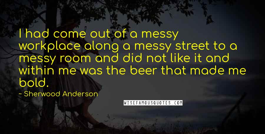Sherwood Anderson Quotes: I had come out of a messy workplace along a messy street to a messy room and did not like it and within me was the beer that made me bold.