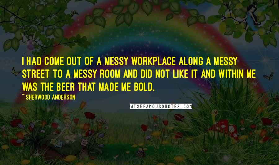 Sherwood Anderson Quotes: I had come out of a messy workplace along a messy street to a messy room and did not like it and within me was the beer that made me bold.