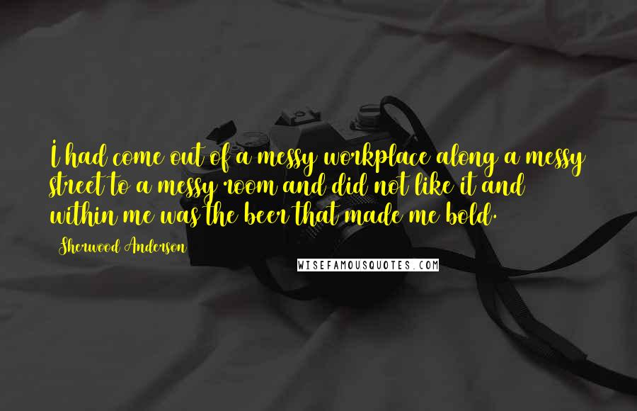 Sherwood Anderson Quotes: I had come out of a messy workplace along a messy street to a messy room and did not like it and within me was the beer that made me bold.