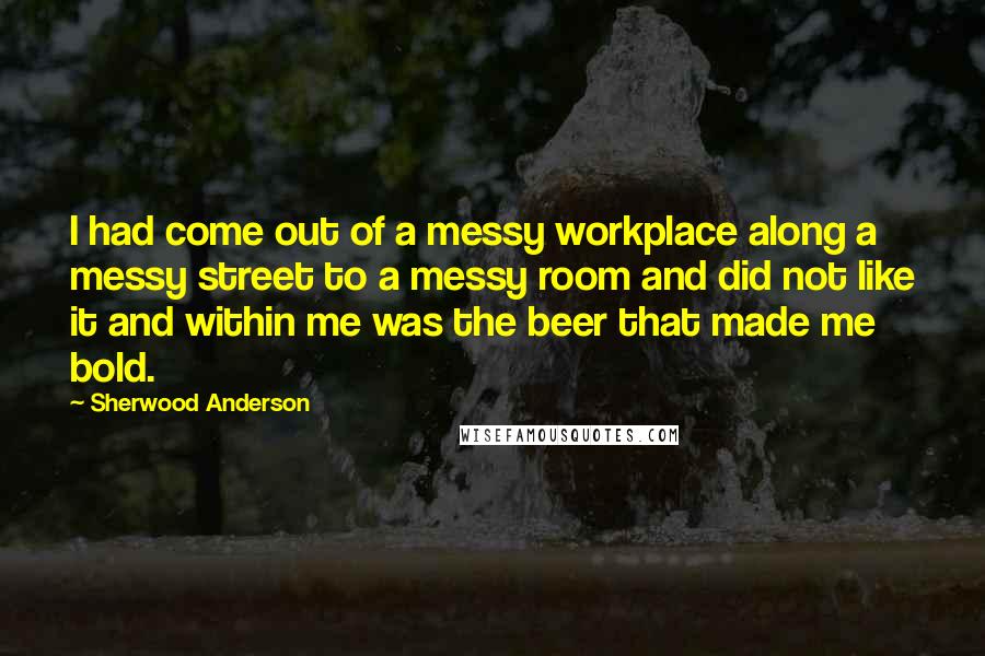 Sherwood Anderson Quotes: I had come out of a messy workplace along a messy street to a messy room and did not like it and within me was the beer that made me bold.